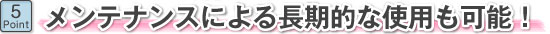 メンテナンスによる長期的な使用も可能!